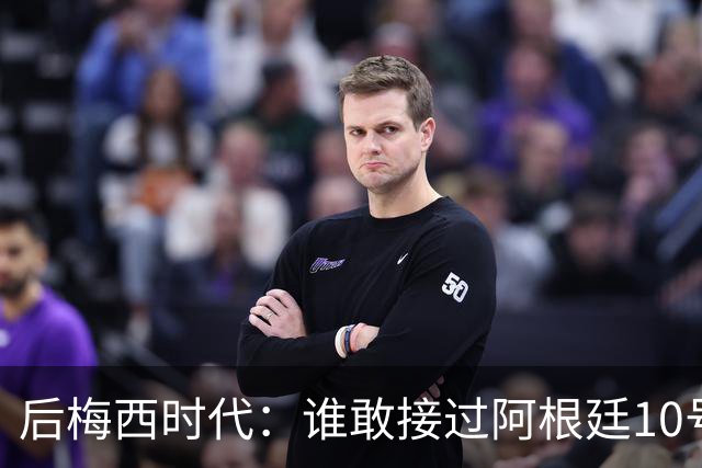 后梅西时代：谁敢接过阿根廷10号？荣耀之下亦是沉重枷锁