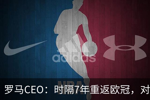 罗马CEO：时隔7年重返欧冠，对我们和广大球迷都意义非凡